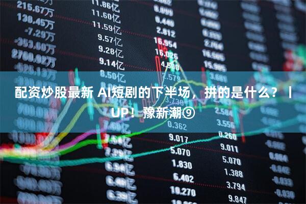 配资炒股最新 AI短剧的下半场，拼的是什么？丨UP！豫新潮⑨